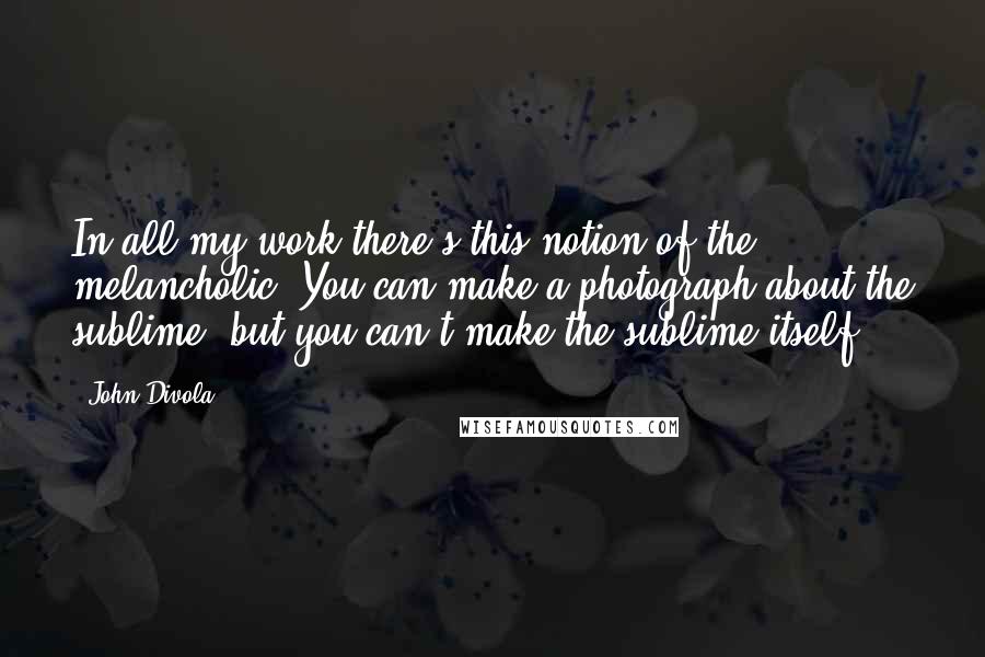 John Divola Quotes: In all my work there's this notion of the melancholic. You can make a photograph about the sublime, but you can't make the sublime itself.