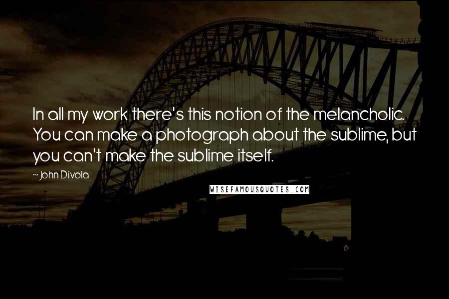 John Divola Quotes: In all my work there's this notion of the melancholic. You can make a photograph about the sublime, but you can't make the sublime itself.