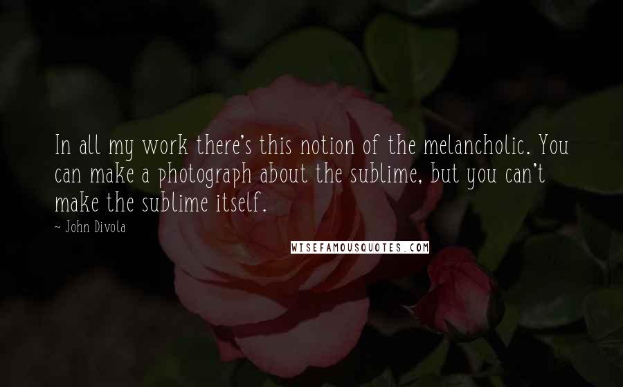 John Divola Quotes: In all my work there's this notion of the melancholic. You can make a photograph about the sublime, but you can't make the sublime itself.