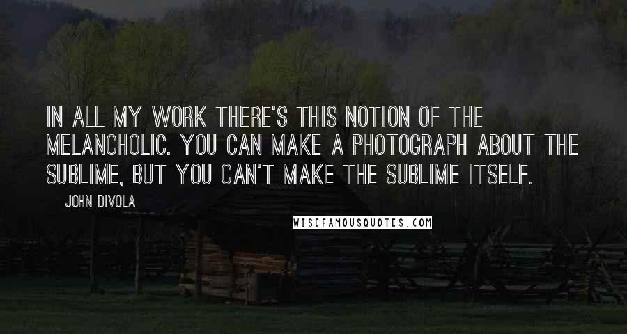 John Divola Quotes: In all my work there's this notion of the melancholic. You can make a photograph about the sublime, but you can't make the sublime itself.