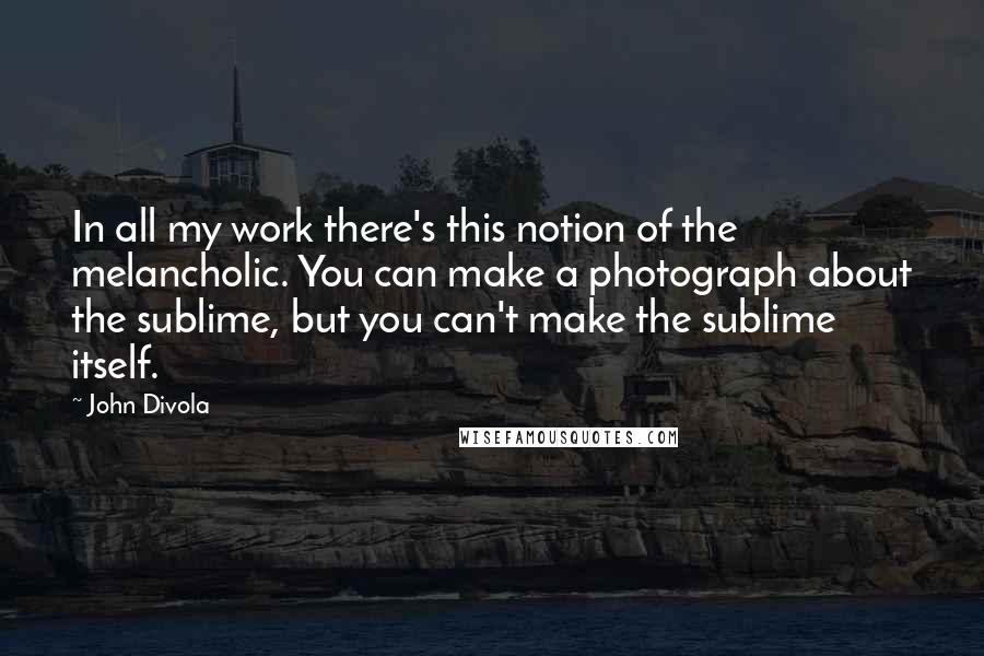 John Divola Quotes: In all my work there's this notion of the melancholic. You can make a photograph about the sublime, but you can't make the sublime itself.