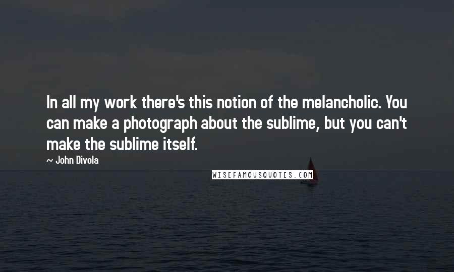 John Divola Quotes: In all my work there's this notion of the melancholic. You can make a photograph about the sublime, but you can't make the sublime itself.