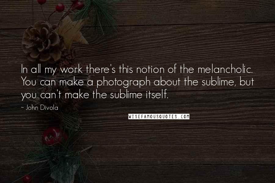 John Divola Quotes: In all my work there's this notion of the melancholic. You can make a photograph about the sublime, but you can't make the sublime itself.