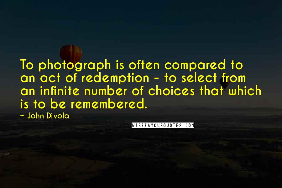 John Divola Quotes: To photograph is often compared to an act of redemption - to select from an infinite number of choices that which is to be remembered.
