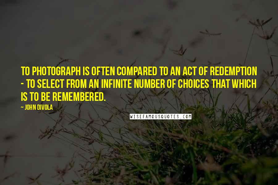 John Divola Quotes: To photograph is often compared to an act of redemption - to select from an infinite number of choices that which is to be remembered.