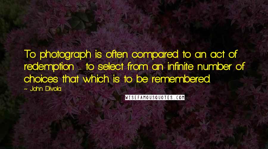 John Divola Quotes: To photograph is often compared to an act of redemption - to select from an infinite number of choices that which is to be remembered.