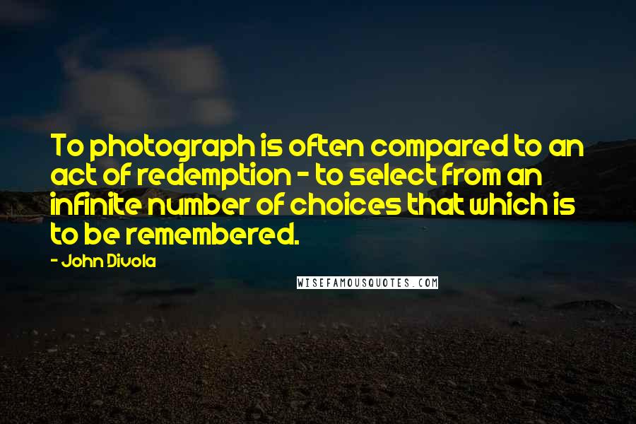 John Divola Quotes: To photograph is often compared to an act of redemption - to select from an infinite number of choices that which is to be remembered.