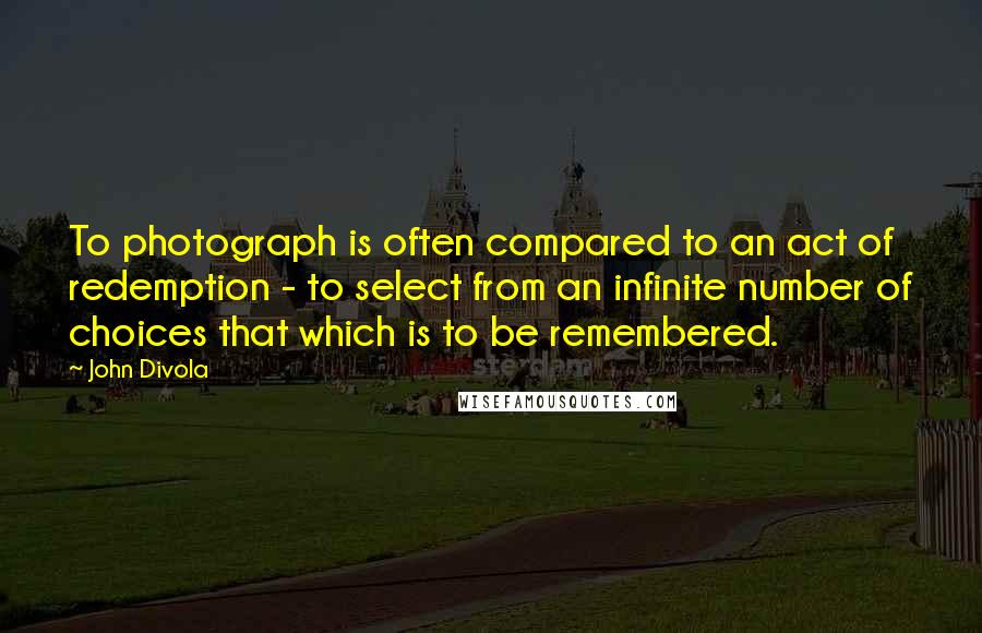 John Divola Quotes: To photograph is often compared to an act of redemption - to select from an infinite number of choices that which is to be remembered.