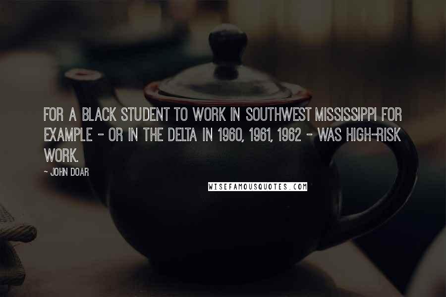 John Doar Quotes: For a black student to work in southwest Mississippi for example - or in the Delta in 1960, 1961, 1962 - was high-risk work.