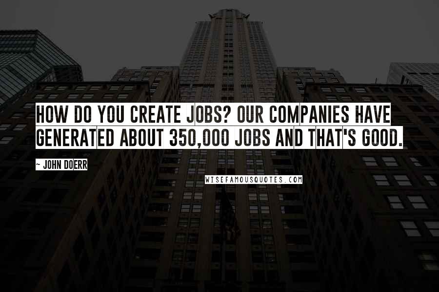 John Doerr Quotes: How do you create jobs? Our companies have generated about 350,000 jobs and that's good.
