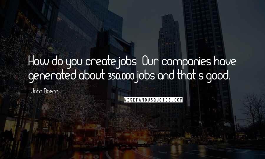 John Doerr Quotes: How do you create jobs? Our companies have generated about 350,000 jobs and that's good.