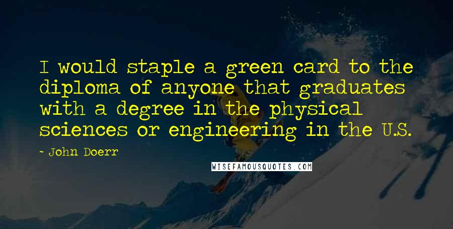 John Doerr Quotes: I would staple a green card to the diploma of anyone that graduates with a degree in the physical sciences or engineering in the U.S.