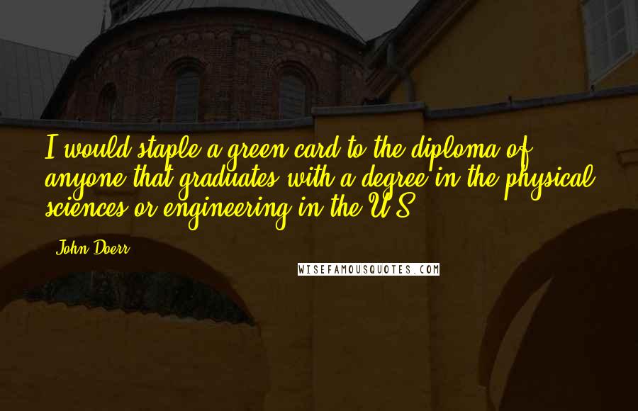 John Doerr Quotes: I would staple a green card to the diploma of anyone that graduates with a degree in the physical sciences or engineering in the U.S.