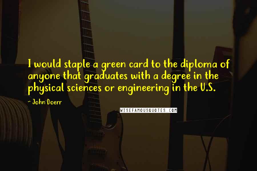 John Doerr Quotes: I would staple a green card to the diploma of anyone that graduates with a degree in the physical sciences or engineering in the U.S.