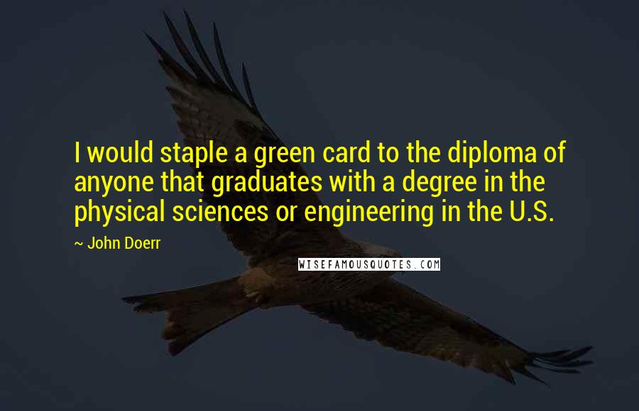 John Doerr Quotes: I would staple a green card to the diploma of anyone that graduates with a degree in the physical sciences or engineering in the U.S.