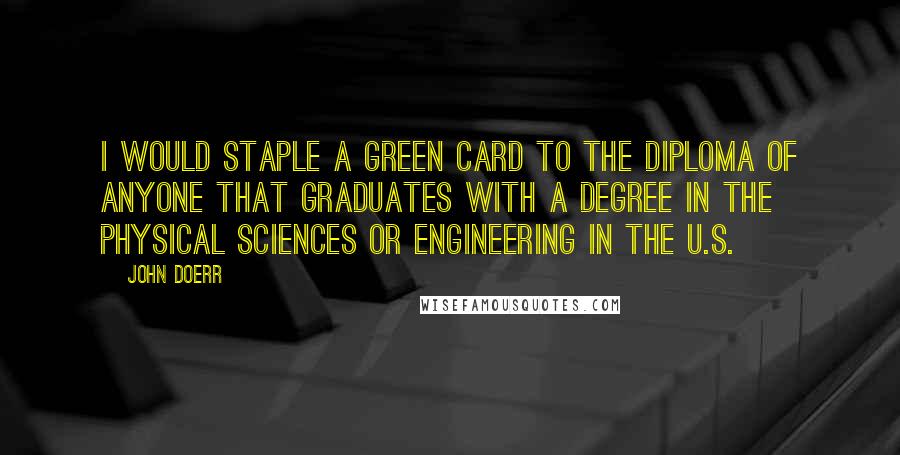 John Doerr Quotes: I would staple a green card to the diploma of anyone that graduates with a degree in the physical sciences or engineering in the U.S.