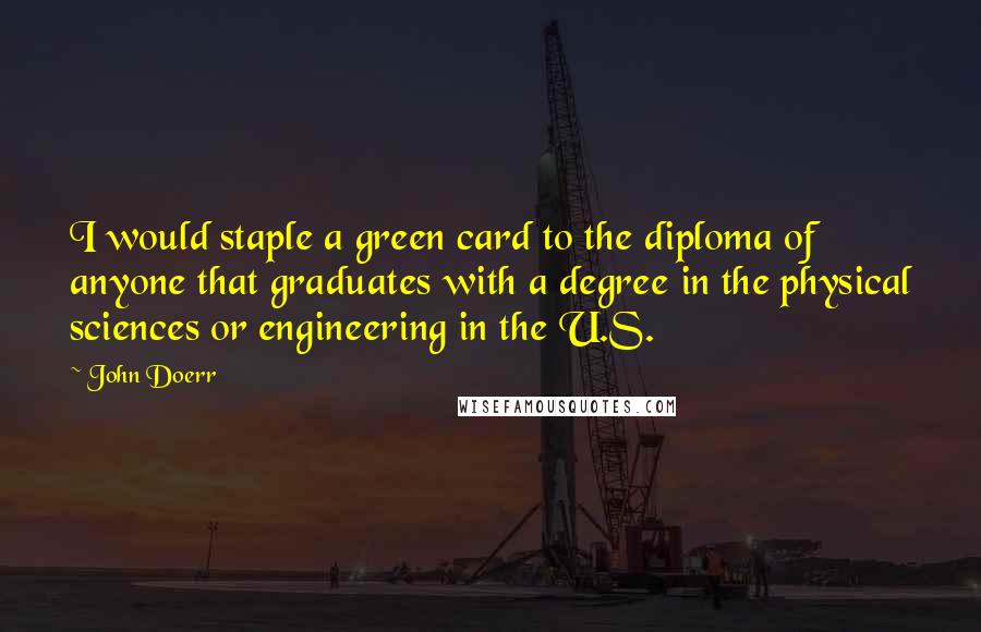 John Doerr Quotes: I would staple a green card to the diploma of anyone that graduates with a degree in the physical sciences or engineering in the U.S.