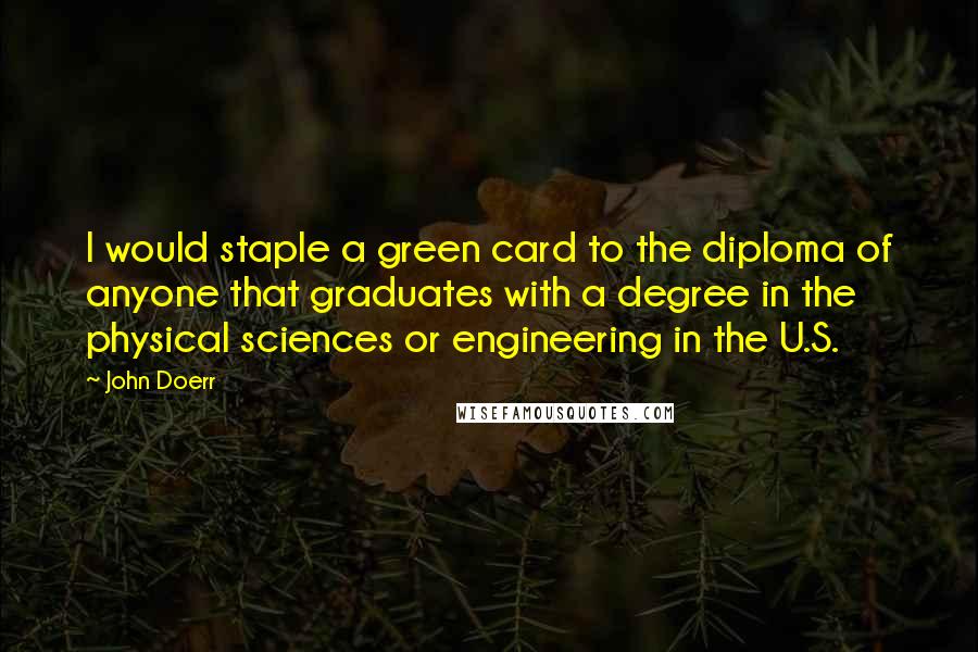 John Doerr Quotes: I would staple a green card to the diploma of anyone that graduates with a degree in the physical sciences or engineering in the U.S.