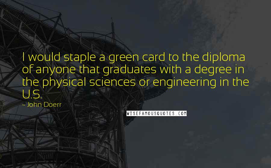 John Doerr Quotes: I would staple a green card to the diploma of anyone that graduates with a degree in the physical sciences or engineering in the U.S.
