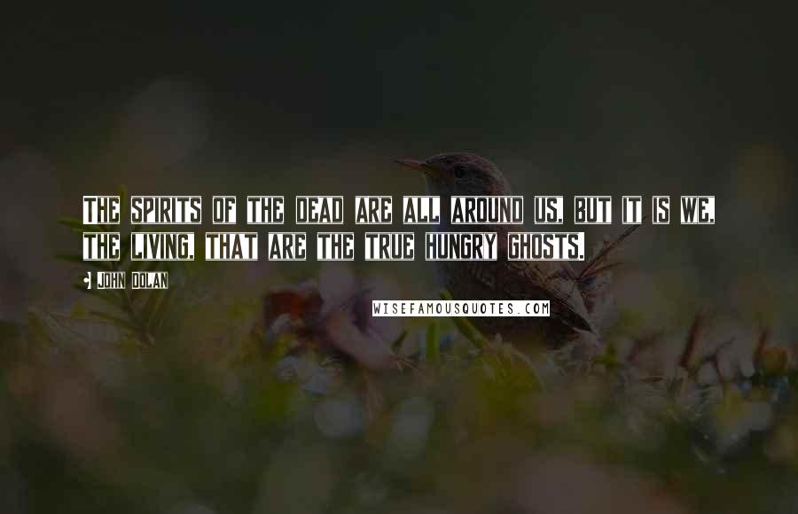 John Dolan Quotes: The spirits of the dead are all around us, but it is we, the living, that are the true hungry ghosts.