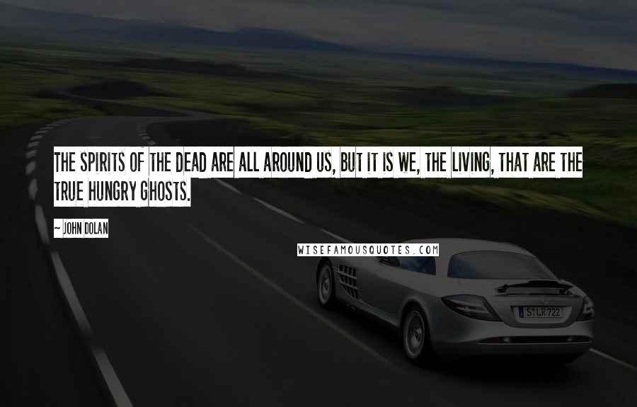 John Dolan Quotes: The spirits of the dead are all around us, but it is we, the living, that are the true hungry ghosts.
