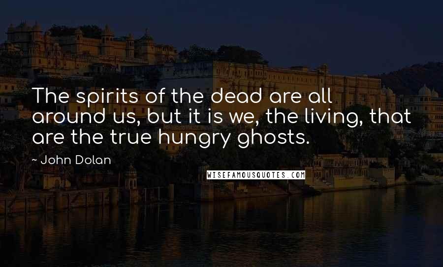 John Dolan Quotes: The spirits of the dead are all around us, but it is we, the living, that are the true hungry ghosts.