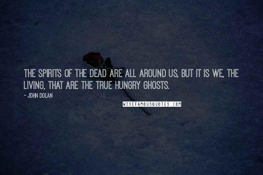 John Dolan Quotes: The spirits of the dead are all around us, but it is we, the living, that are the true hungry ghosts.