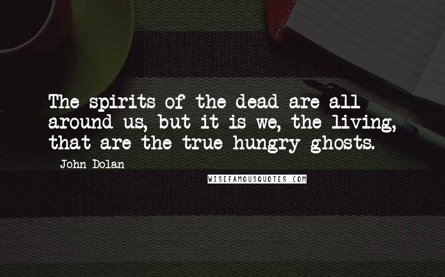 John Dolan Quotes: The spirits of the dead are all around us, but it is we, the living, that are the true hungry ghosts.