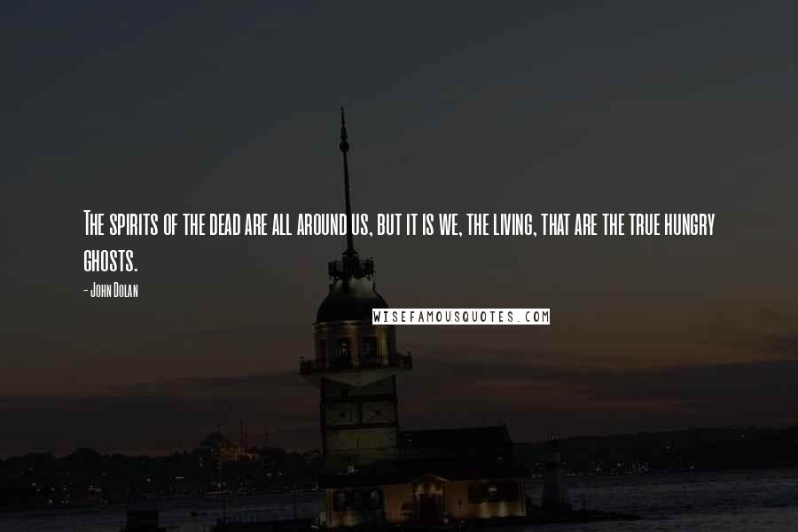 John Dolan Quotes: The spirits of the dead are all around us, but it is we, the living, that are the true hungry ghosts.