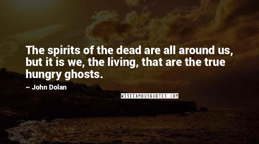 John Dolan Quotes: The spirits of the dead are all around us, but it is we, the living, that are the true hungry ghosts.