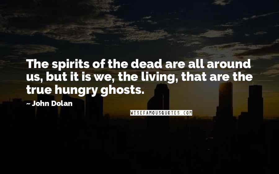 John Dolan Quotes: The spirits of the dead are all around us, but it is we, the living, that are the true hungry ghosts.