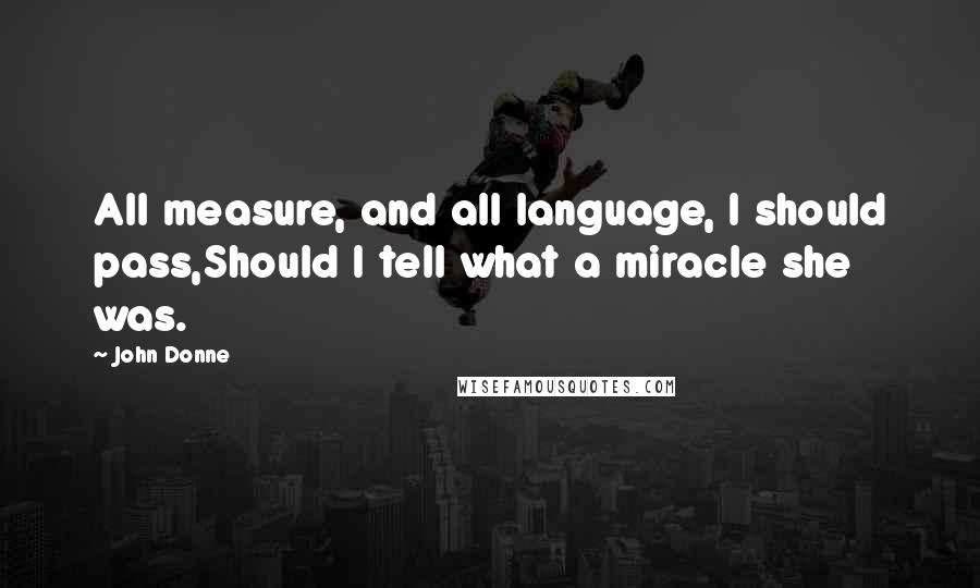 John Donne Quotes: All measure, and all language, I should pass,Should I tell what a miracle she was.