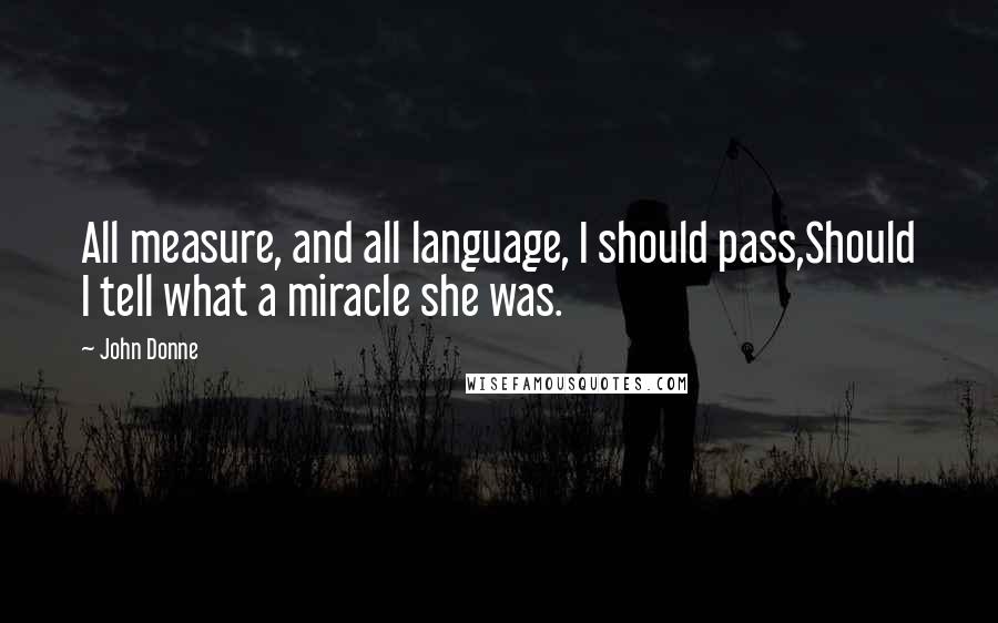 John Donne Quotes: All measure, and all language, I should pass,Should I tell what a miracle she was.