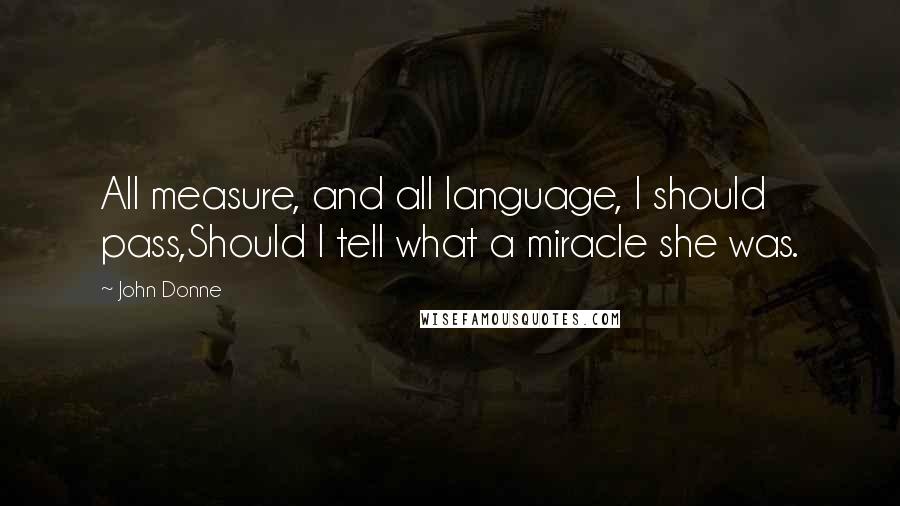 John Donne Quotes: All measure, and all language, I should pass,Should I tell what a miracle she was.