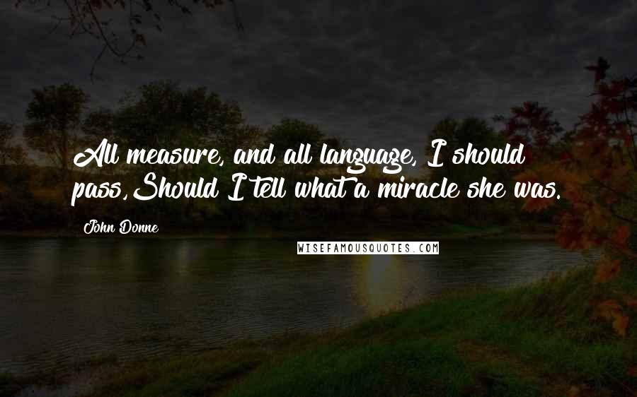 John Donne Quotes: All measure, and all language, I should pass,Should I tell what a miracle she was.