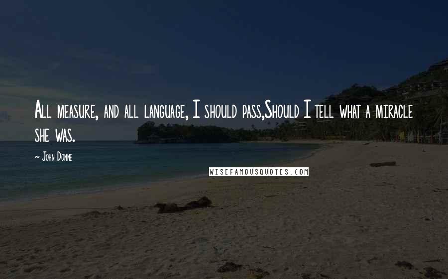 John Donne Quotes: All measure, and all language, I should pass,Should I tell what a miracle she was.