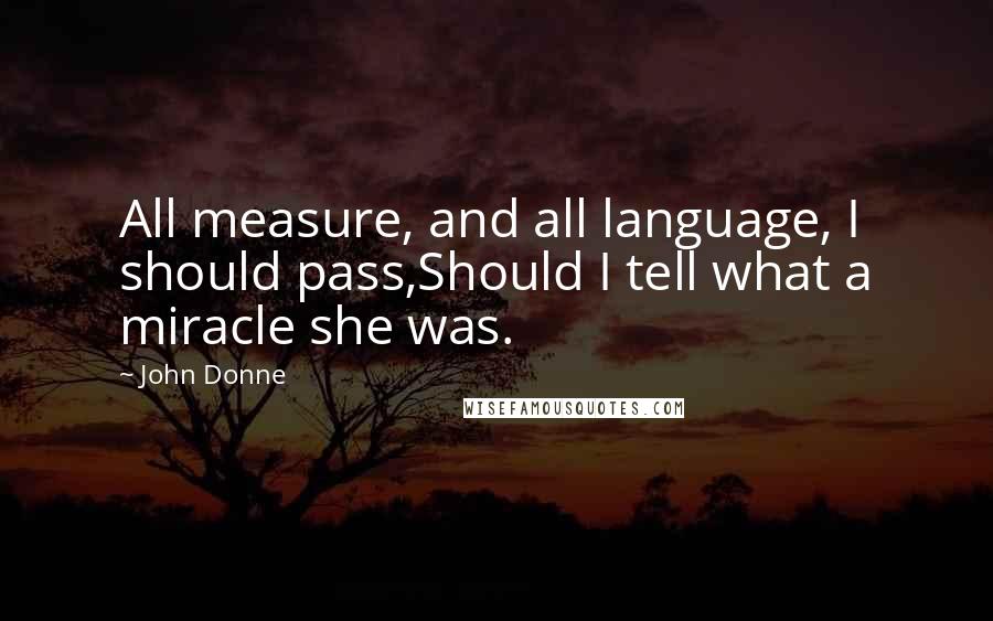 John Donne Quotes: All measure, and all language, I should pass,Should I tell what a miracle she was.