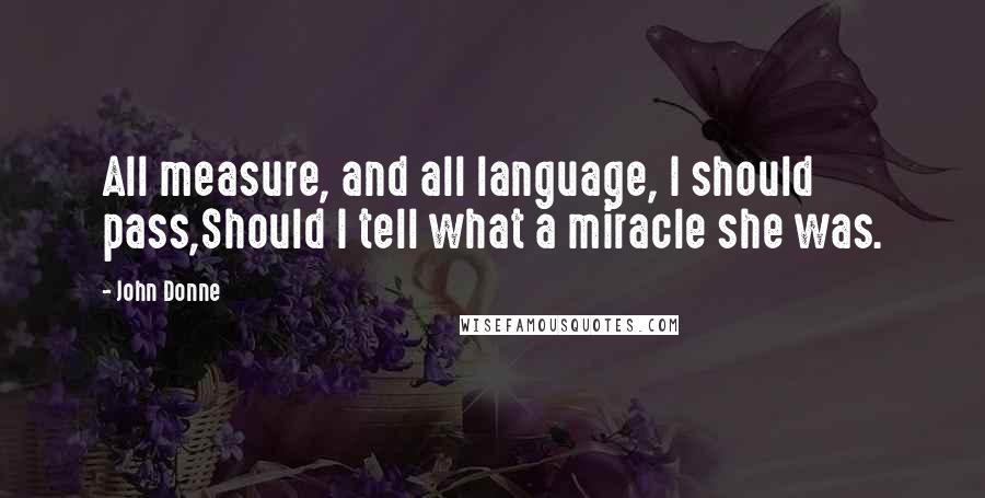 John Donne Quotes: All measure, and all language, I should pass,Should I tell what a miracle she was.