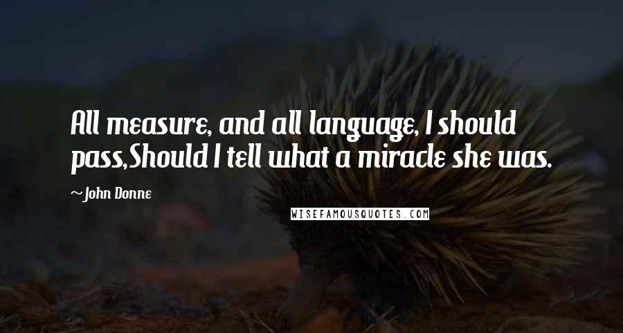 John Donne Quotes: All measure, and all language, I should pass,Should I tell what a miracle she was.