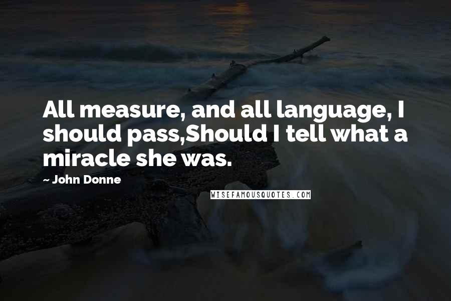 John Donne Quotes: All measure, and all language, I should pass,Should I tell what a miracle she was.