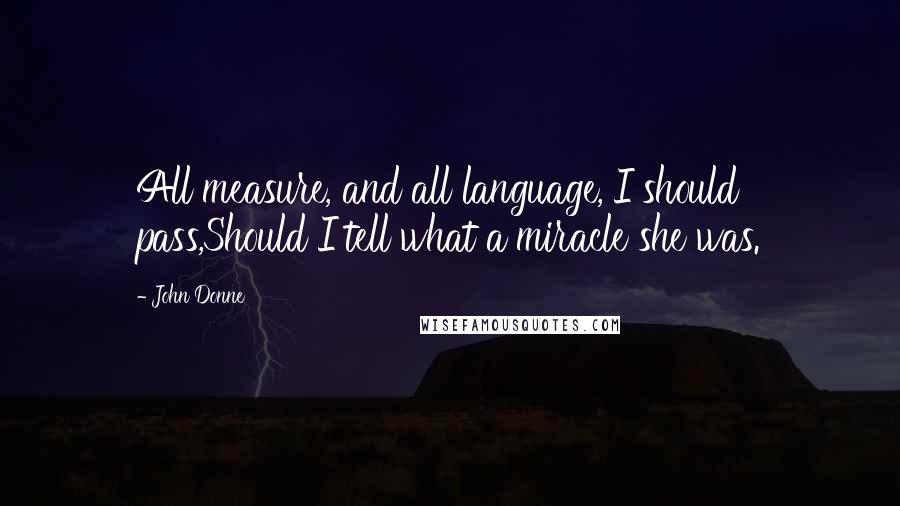 John Donne Quotes: All measure, and all language, I should pass,Should I tell what a miracle she was.