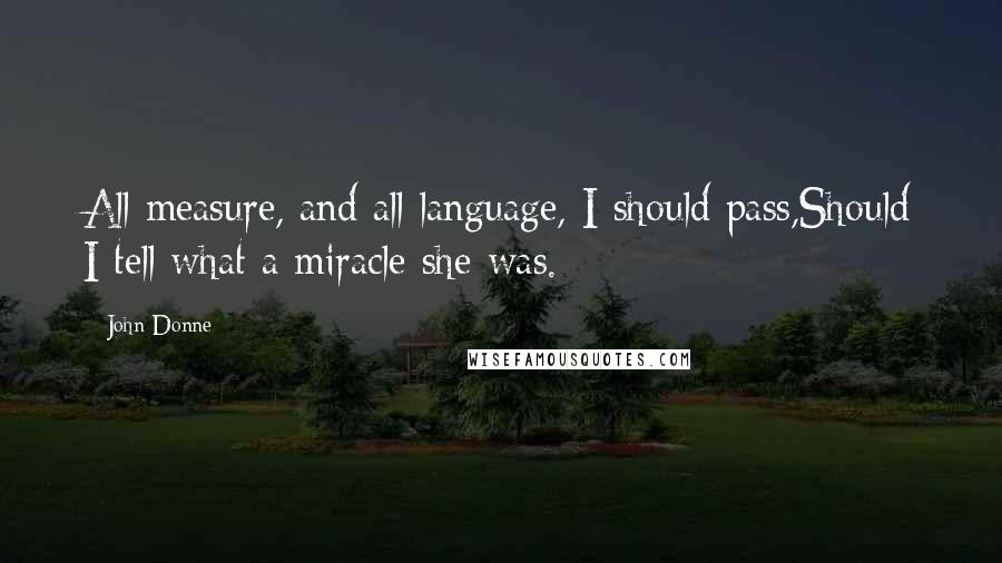 John Donne Quotes: All measure, and all language, I should pass,Should I tell what a miracle she was.