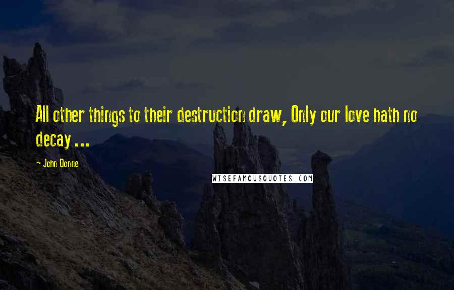 John Donne Quotes: All other things to their destruction draw, Only our love hath no decay ...