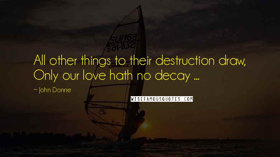 John Donne Quotes: All other things to their destruction draw, Only our love hath no decay ...