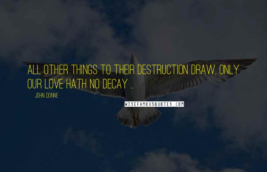 John Donne Quotes: All other things to their destruction draw, Only our love hath no decay ...
