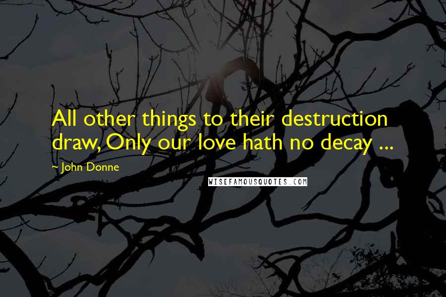 John Donne Quotes: All other things to their destruction draw, Only our love hath no decay ...