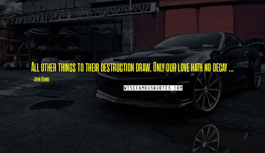 John Donne Quotes: All other things to their destruction draw, Only our love hath no decay ...