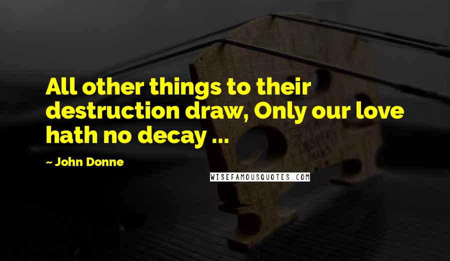 John Donne Quotes: All other things to their destruction draw, Only our love hath no decay ...