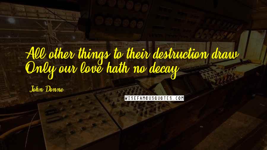 John Donne Quotes: All other things to their destruction draw, Only our love hath no decay ...