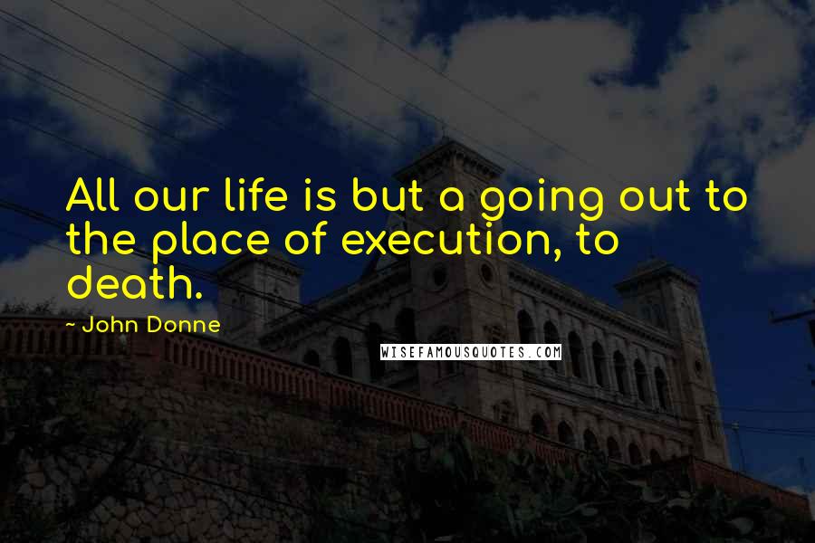 John Donne Quotes: All our life is but a going out to the place of execution, to death.